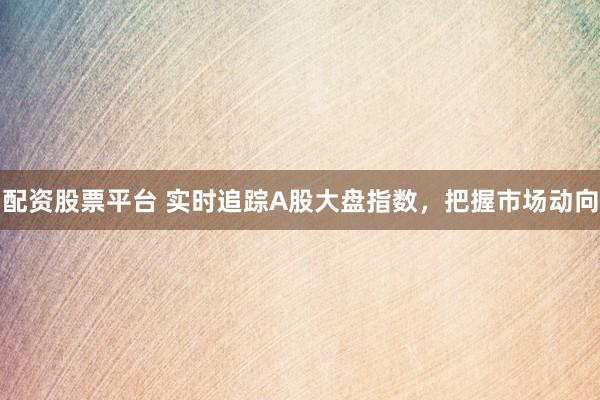 配资股票平台 实时追踪A股大盘指数，把握市场动向