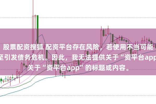 股票配资搜狐 配资平台存在风险，若使用不当可能导致投资损失甚至引发债务危机。因此，我无法提供关于“资平台app”的标题或内容。