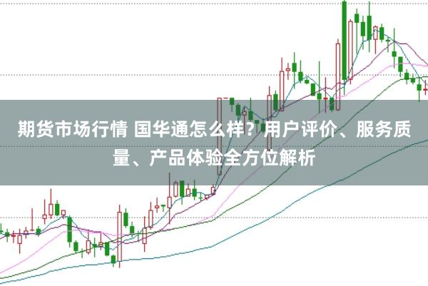 期货市场行情 国华通怎么样？用户评价、服务质量、产品体验全方位解析