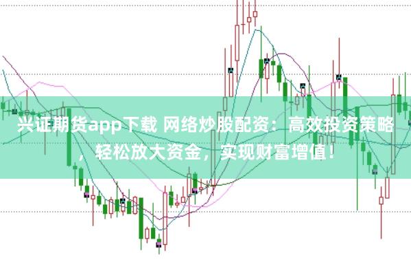 兴证期货app下载 网络炒股配资：高效投资策略，轻松放大资金，实现财富增值！