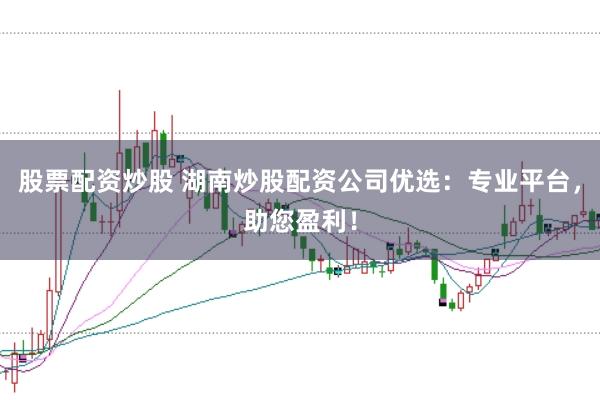 股票配资炒股 湖南炒股配资公司优选：专业平台，助您盈利！