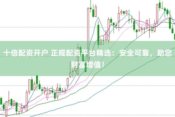 十倍配资开户 正规配资平台精选：安全可靠，助您财富增值！