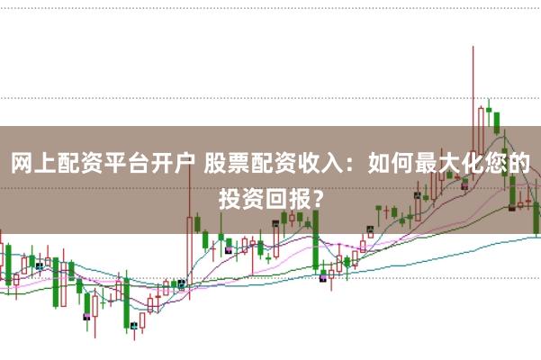网上配资平台开户 股票配资收入：如何最大化您的投资回报？