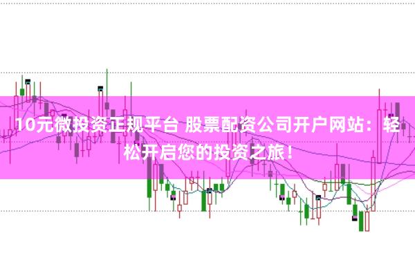 10元微投资正规平台 股票配资公司开户网站：轻松开启您的投资之旅！