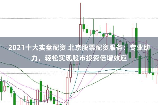 2021十大实盘配资 北京股票配资服务：专业助力，轻松实现股市投资倍增效应