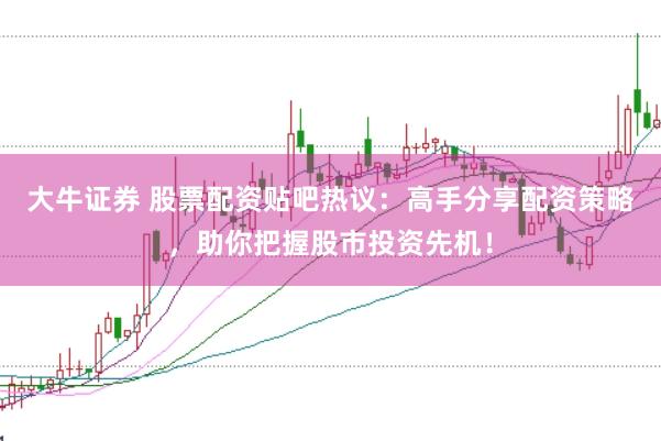 大牛证券 股票配资贴吧热议：高手分享配资策略，助你把握股市投资先机！