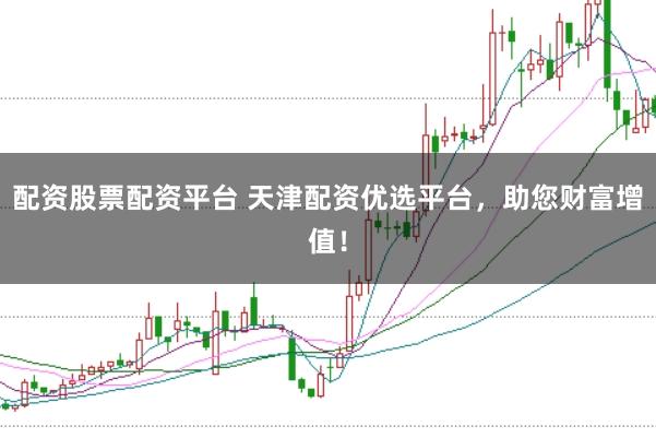 配资股票配资平台 天津配资优选平台，助您财富增值！