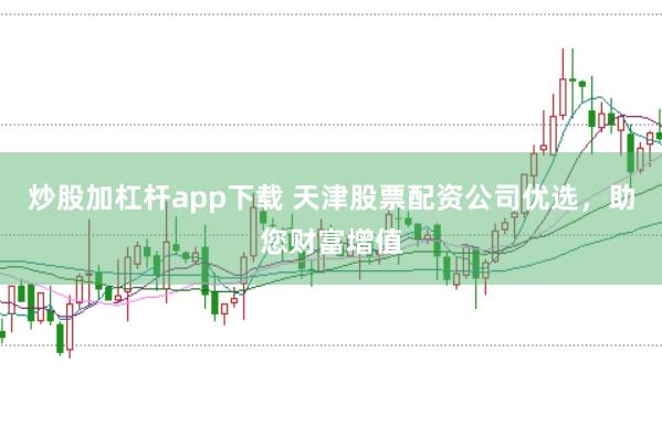 炒股加杠杆app下载 天津股票配资公司优选，助您财富增值