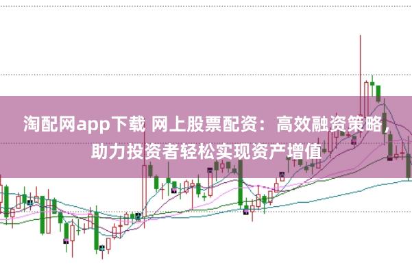 淘配网app下载 网上股票配资：高效融资策略，助力投资者轻松实现资产增值