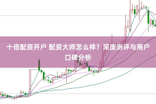 十倍配资开户 配资大师怎么样？深度测评与用户口碑分析