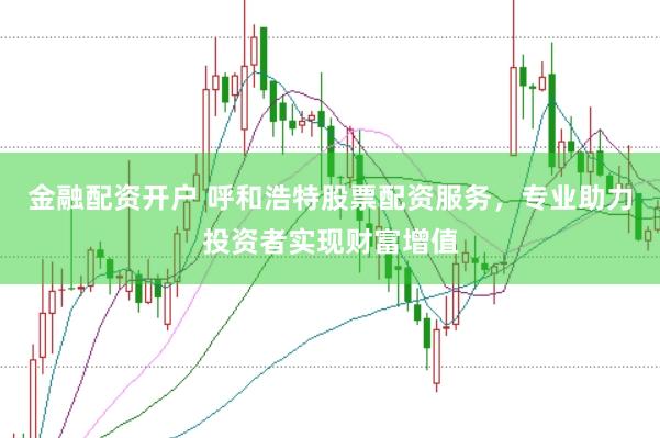 金融配资开户 呼和浩特股票配资服务，专业助力投资者实现财富增值