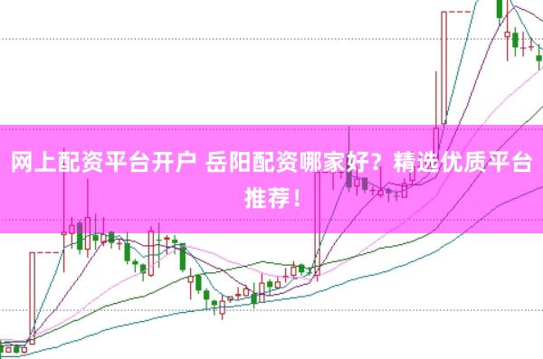 网上配资平台开户 岳阳配资哪家好？精选优质平台推荐！