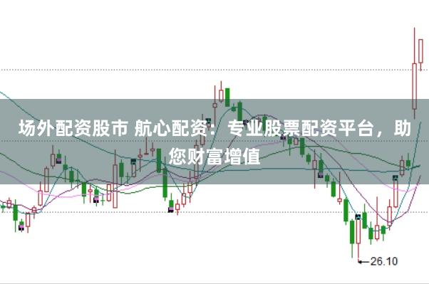 场外配资股市 航心配资：专业股票配资平台，助您财富增值