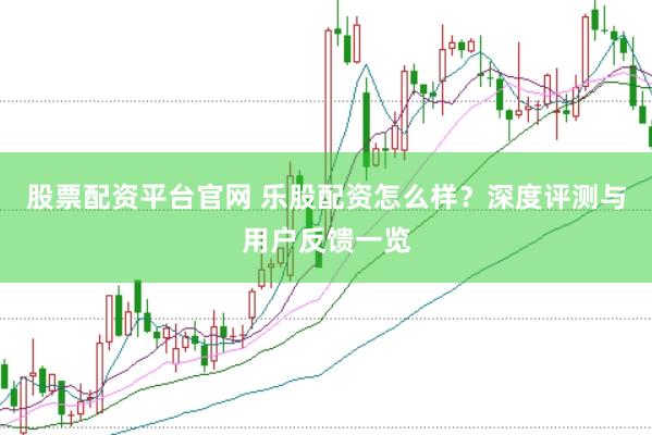股票配资平台官网 乐股配资怎么样？深度评测与用户反馈一览