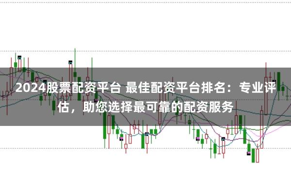 2024股票配资平台 最佳配资平台排名：专业评估，助您选择最可靠的配资服务