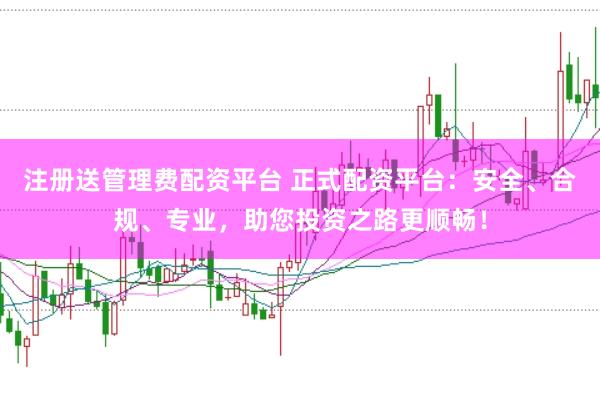 注册送管理费配资平台 正式配资平台:安全、合规、专业,助您投资之路更顺畅!