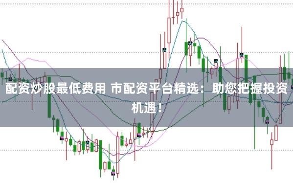 配资炒股最低费用 市配资平台精选:助您把握投资机遇!