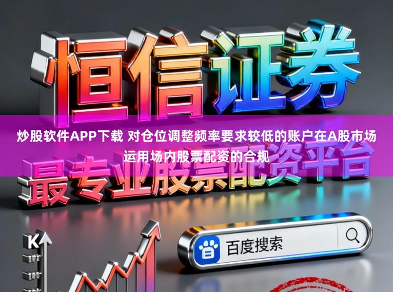 炒股软件APP下载 对仓位调整频率要求较低的账户在A股市场运用场内股票配资的合规