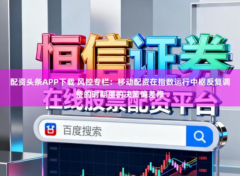 配资头条APP下载 风控专栏：移动配资在指数运行中枢反复调整的时期里的决策偏差修