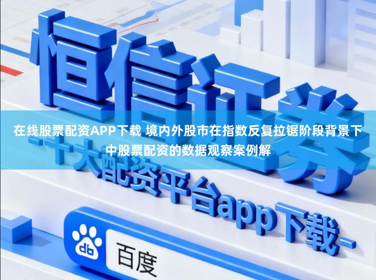 在线股票配资APP下载 境内外股市在指数反复拉锯阶段背景下中股票配资的数据观察案例解