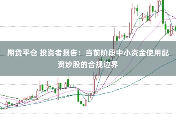 期货平仓 投资者报告:当前阶段中小资金使用配资炒股的合规边界