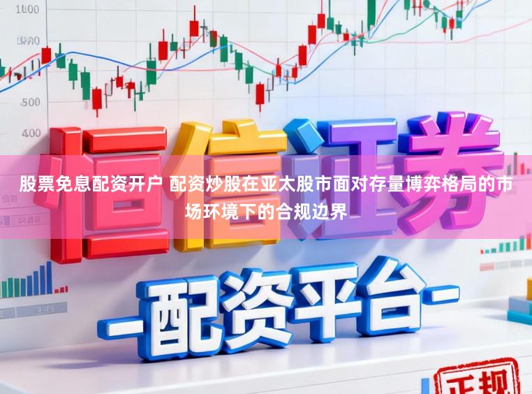 股票免息配资开户 配资炒股在亚太股市面对存量博弈格局的市场环境下的合规边界