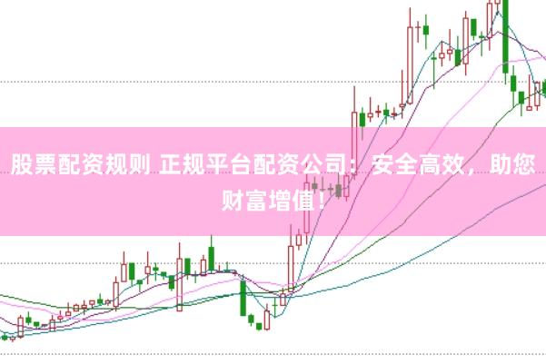 股票配资规则 正规平台配资公司：安全高效，助您财富增值！